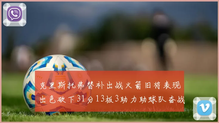克里斯托弗替补出战火箭旧将表现出色砍下31分13板3助力助球队奋战