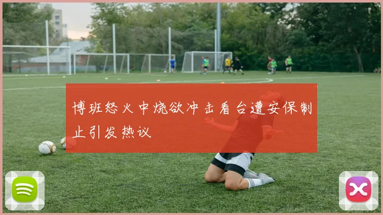 博班怒火中烧欲冲击看台遭安保制止引发热议