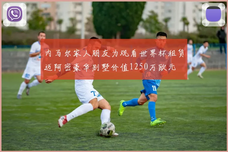 内马尔家人朋友为观看世界杯租赁迈阿密豪华别墅价值1250万欧元