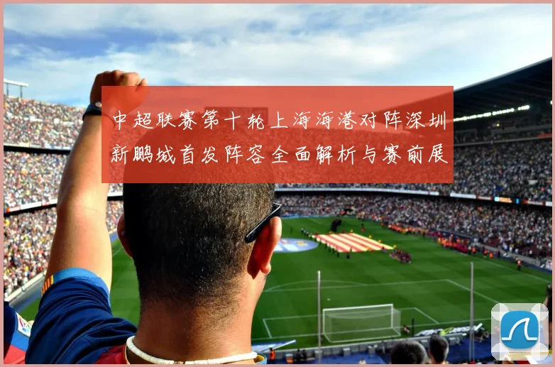 中超联赛第十轮上海海港对阵深圳新鹏城首发阵容全面解析与赛前展望