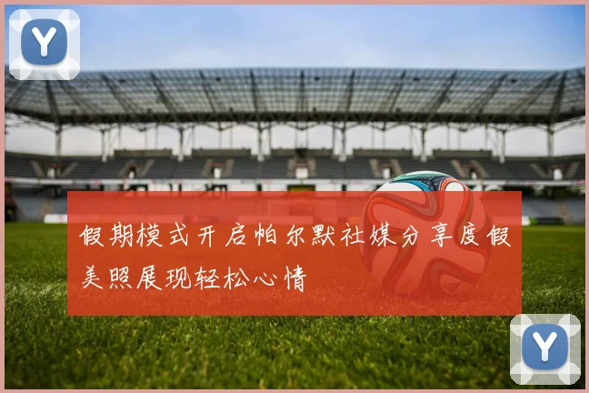 假期模式开启帕尔默社媒分享度假美照展现轻松心情