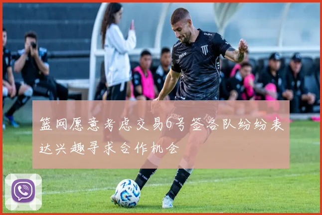 篮网愿意考虑交易6号签各队纷纷表达兴趣寻求合作机会