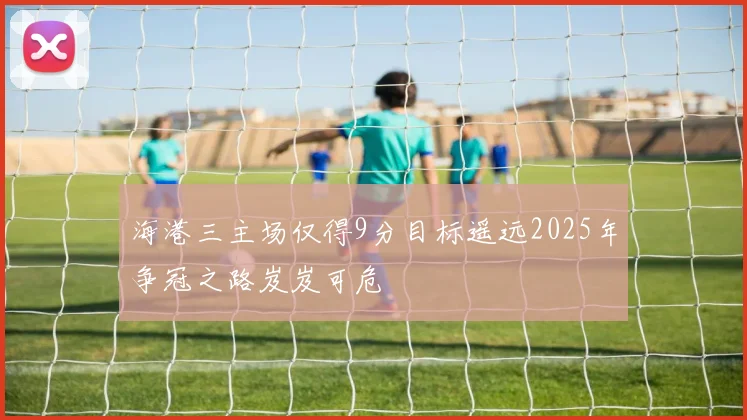 海港三主场仅得9分目标遥远2025年争冠之路岌岌可危