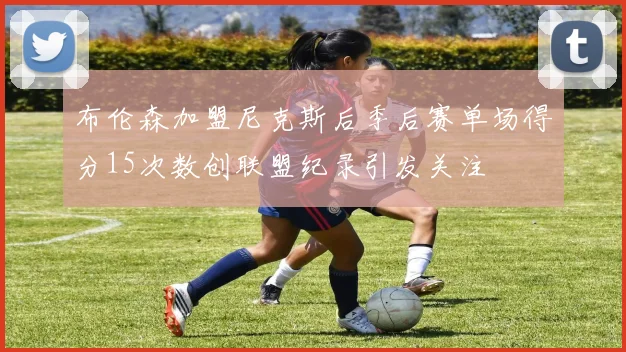 布伦森加盟尼克斯后季后赛单场得分15次数创联盟纪录引发关注