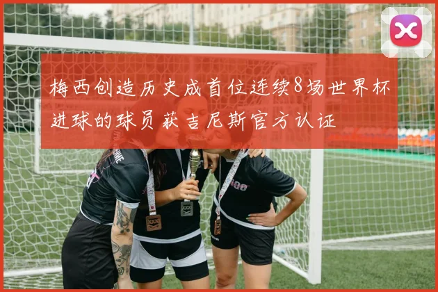 梅西创造历史成首位连续8场世界杯进球的球员获吉尼斯官方认证