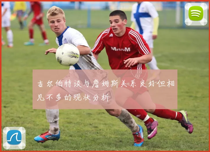 吉尔伯特谈与詹姆斯关系良好但相见不多的现状分析