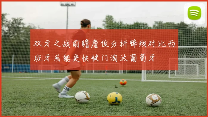 双牙之战前瞻詹俊分析锋线对比西班牙或能更快破门淘汰葡萄牙