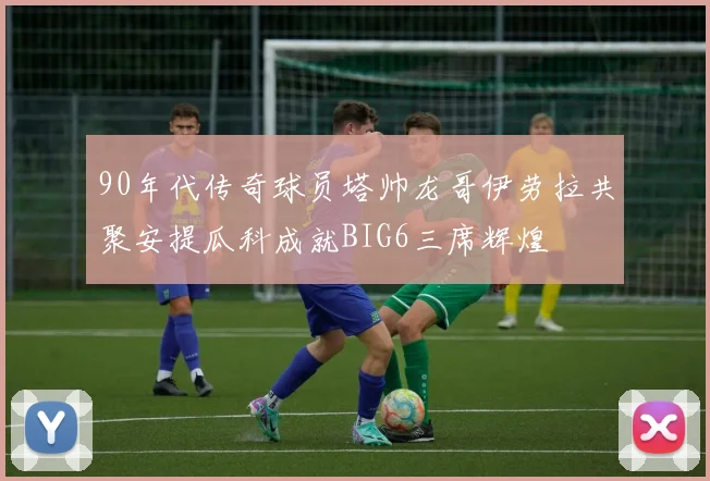 90年代传奇球员塔帅龙哥伊劳拉共聚安提瓜科成就BIG6三席辉煌