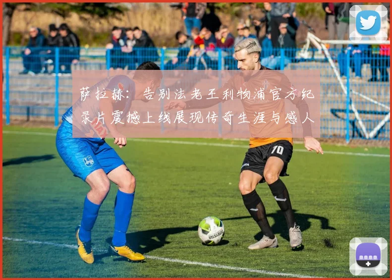 萨拉赫：告别法老王利物浦官方纪录片震撼上线展现传奇生涯与感人时刻