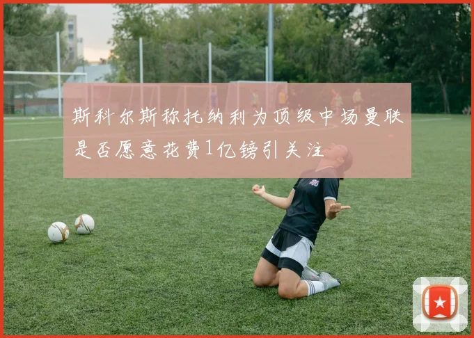 斯科尔斯称托纳利为顶级中场曼联是否愿意花费1亿镑引关注