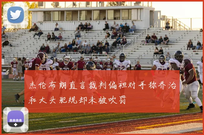 杰伦布朗直言裁判偏袒对手称乔治和大头犯规却未被吹罚